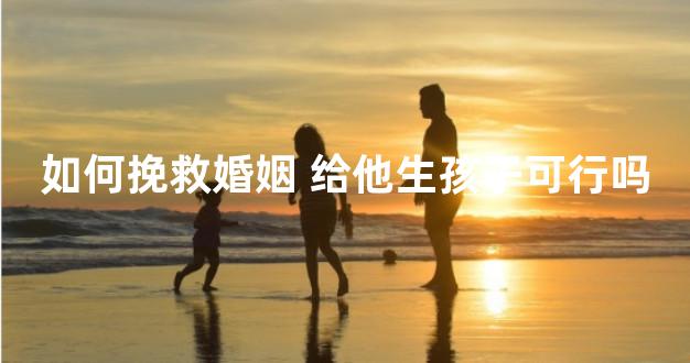 如何挽救婚姻 给他生孩子可行吗